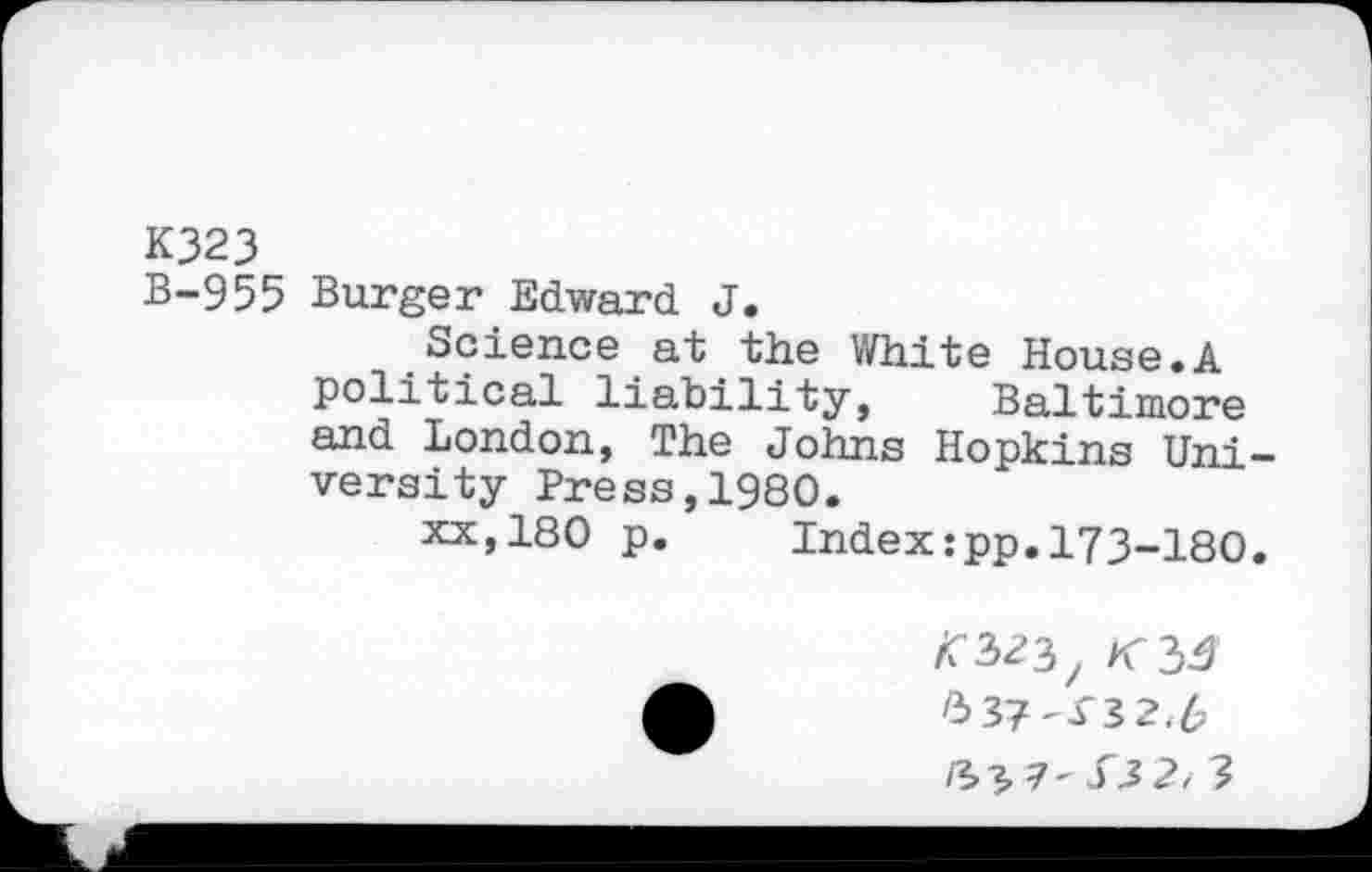 ﻿K323
B-955 Burger Edward J.
Science at the White House.A political liability, Baltimore and London, The Johns Hopkins Uni -versity Press,1980.
xx,180 p. Index:pp.173-I8O.
A 537^X3 2,6
/3>3.1' S3 2, 3